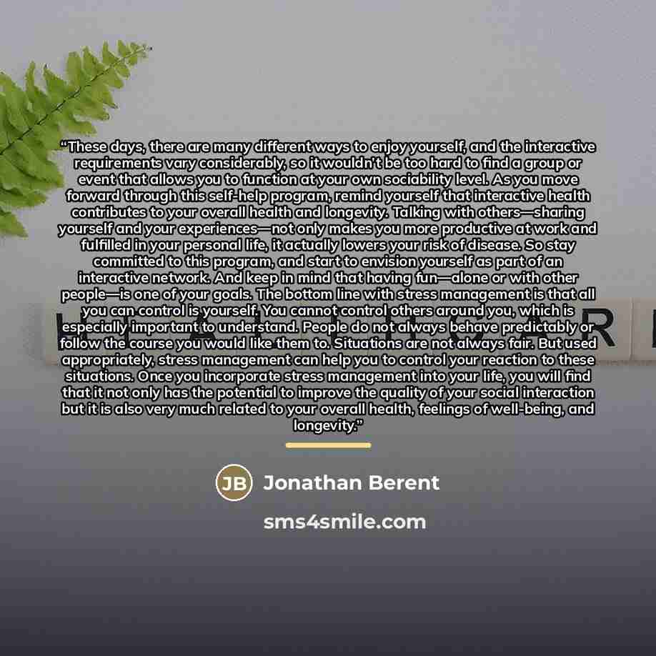 “These days, there are many different ways to enjoy yourself, and the interactive requirements vary considerably, so it wouldn’t be too hard to find a group or event that allows you to function at your own sociability level. As you move forward through this self-help program, remind yourself that…” quote by Jonathan Berent
