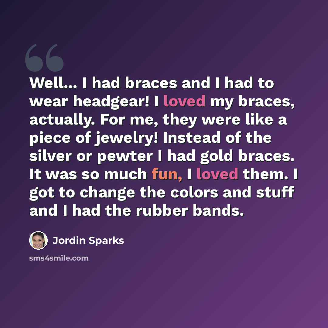 “Well... I had braces and I had to wear headgear! I loved my braces, actually. For me, they were like a piece of jewelry! Instead of the silver or pewter I had gold braces. It was so much fun, I loved them. I got to change the colors and stuff and I had the rubber bands.” quote by Jordin Sparks