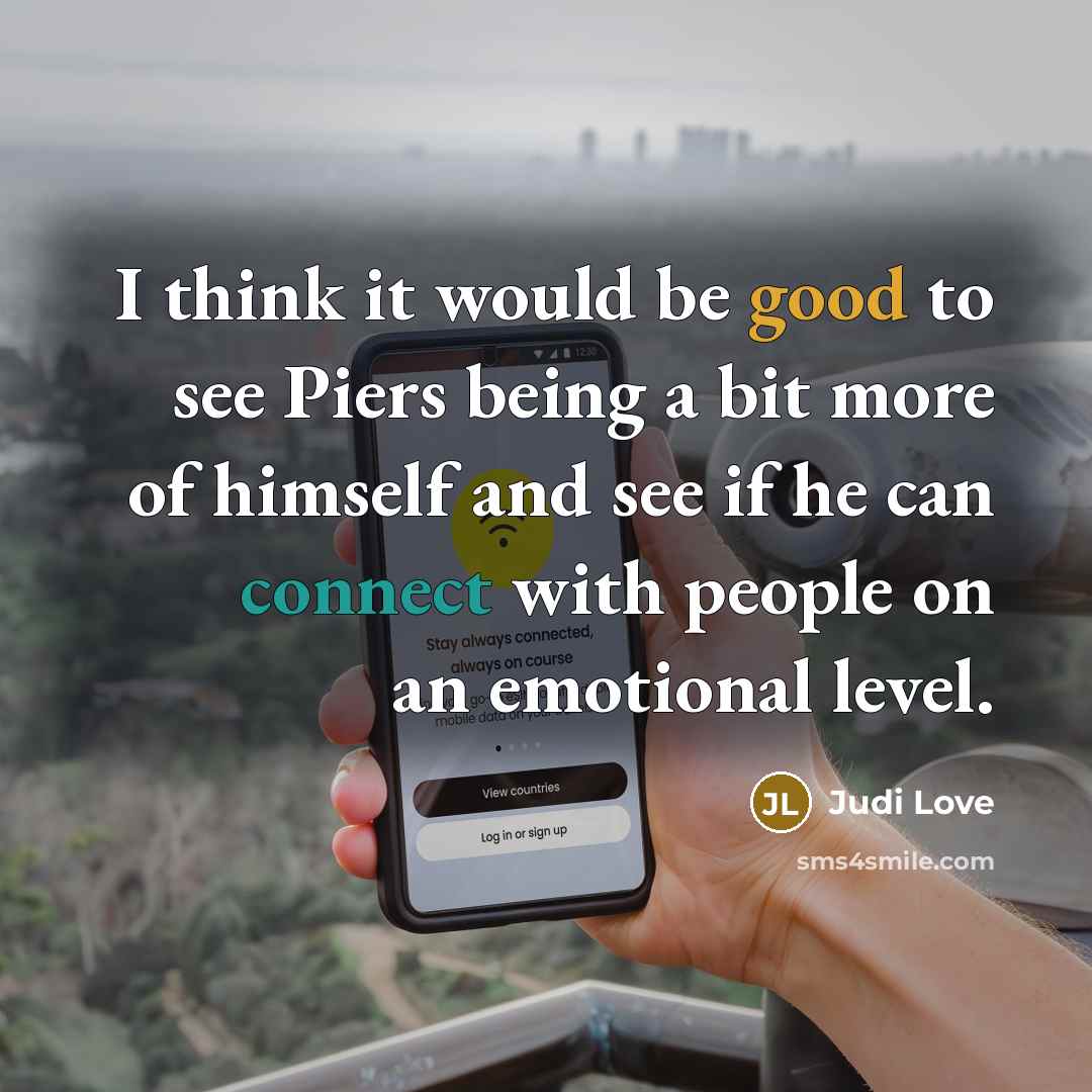 “I think it would be good to see Piers being a bit more of himself and see if he can connect with people on an emotional level.” quote by Judi Love