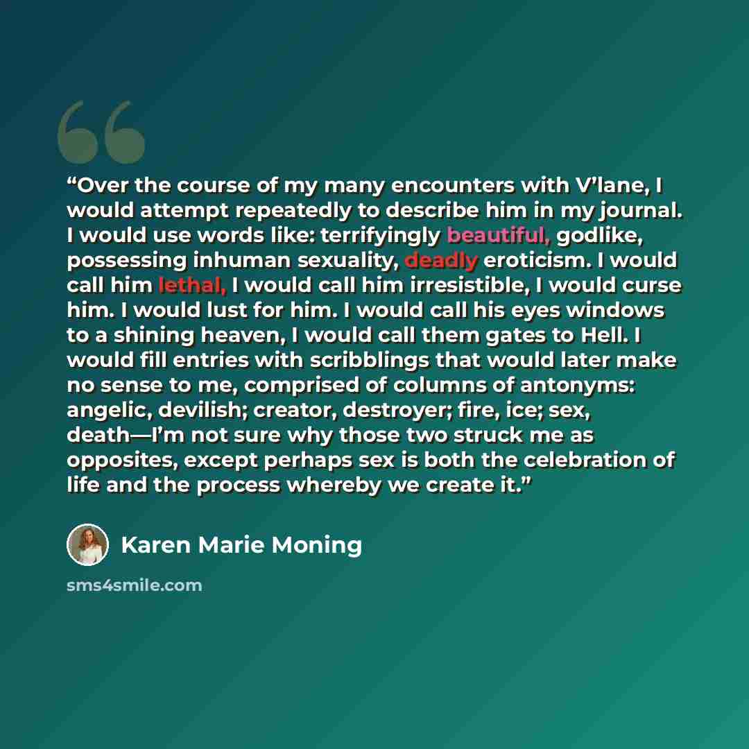 “Over the course of my many encounters with V’lane, I would attempt repeatedly to describe him in my journal. I would use words like: terrifyingly beautiful, godlike, possessing inhuman sexuality, deadly eroticism. I would call him lethal, I would call him irresistible, I would curse him. I would…” quote by Karen Marie Moning