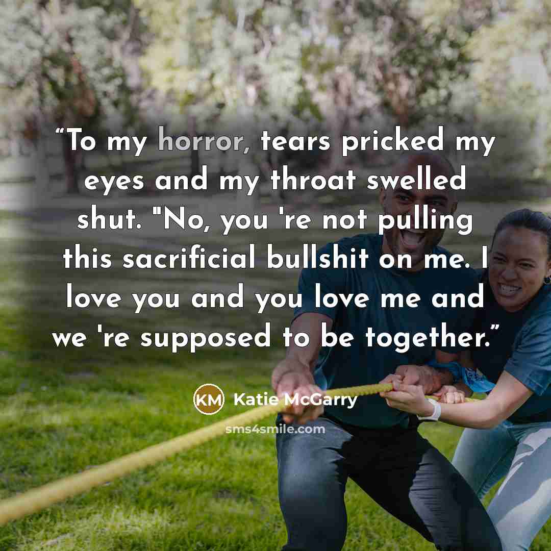 “To my horror, tears pricked my eyes and my throat swelled shut. "No, you 're not pulling this sacrificial bullshit on me. I love you and you love me and we 're supposed to be together.” quote by Katie McGarry