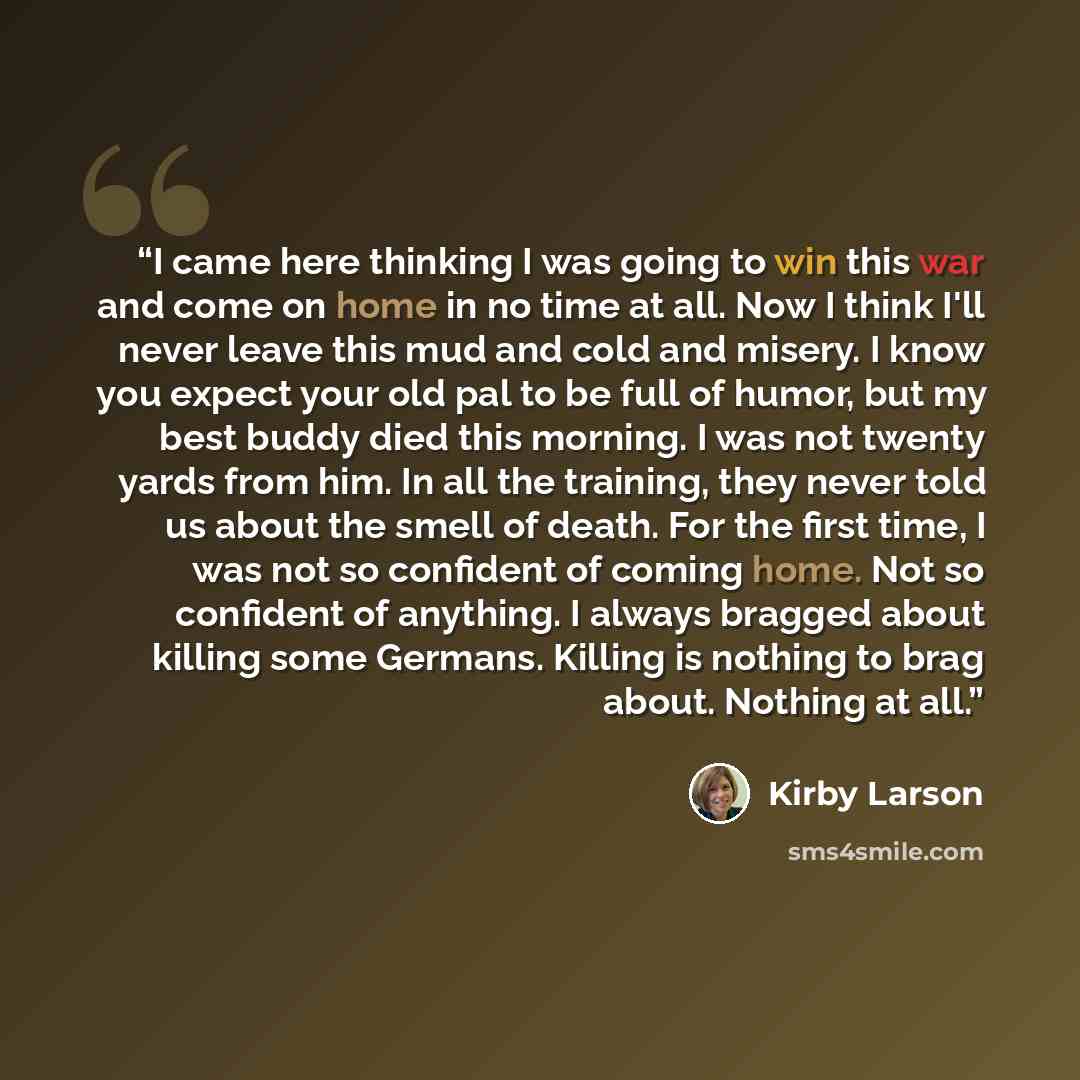 “I came here thinking I was going to win this war and come on home in no time at all. Now I think I'll never leave this mud and cold and misery. I know you expect your old pal to be full of humor, but my best buddy died this morning. I was not twenty yards from him. In all the training, they never…” quote by Kirby Larson