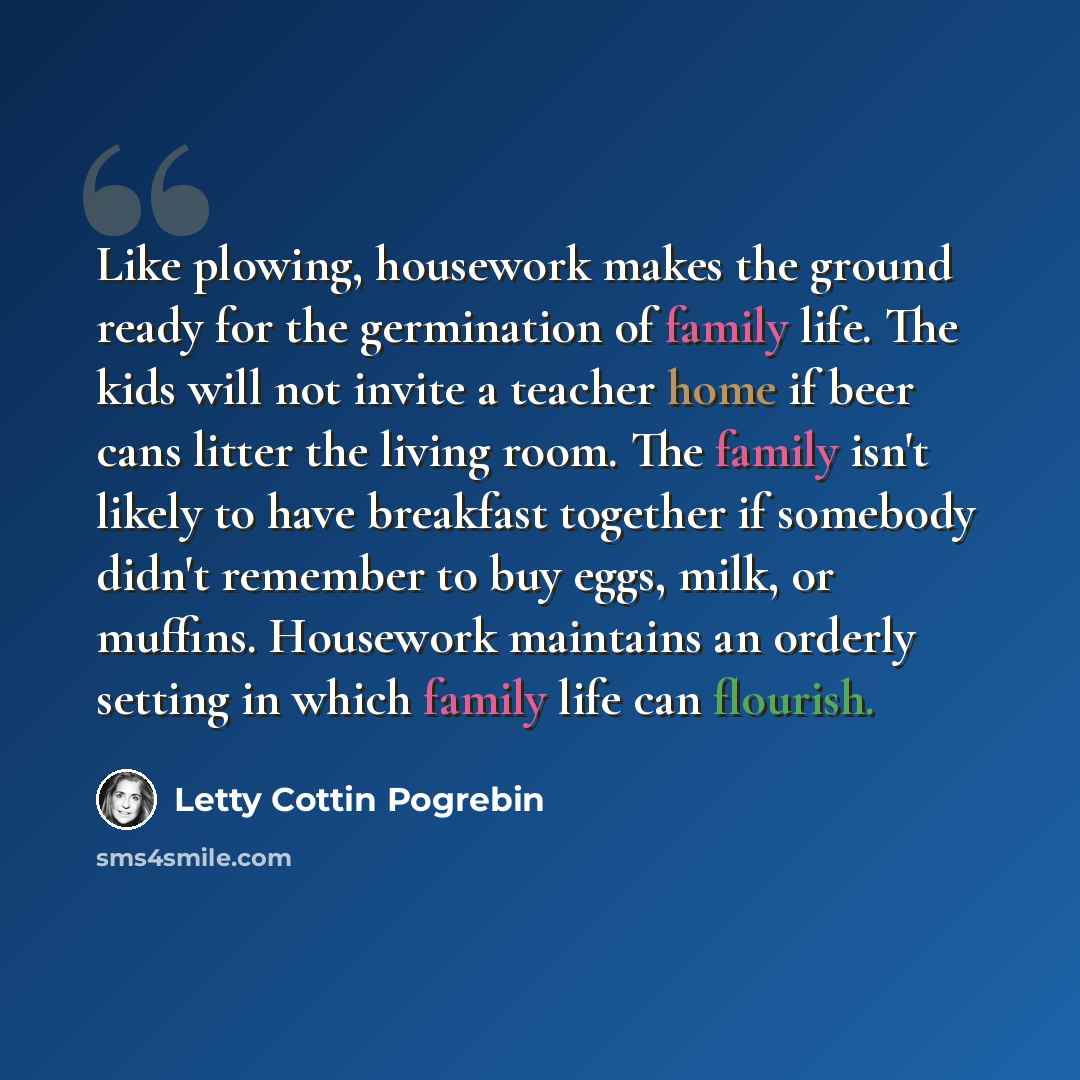 “Like plowing, housework makes the ground ready for the germination of family life. The kids will not invite a teacher home if beer cans litter the living room. The family isn't likely to have breakfast together if somebody didn't remember to buy eggs, milk, or muffins. Housework maintains an…” quote by Letty Cottin Pogrebin