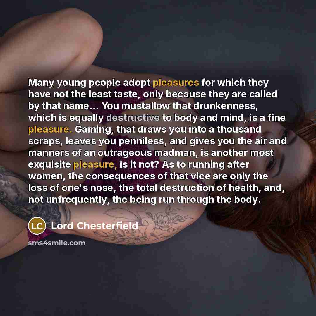 “Many young people adopt pleasures for which they have not the least taste, only because they are called by that name… You mustallow that drunkenness, which is equally destructive to body and mind, is a fine pleasure. Gaming, that draws you into a thousand scraps, leaves you penniless, and gives…” quote by Lord Chesterfield