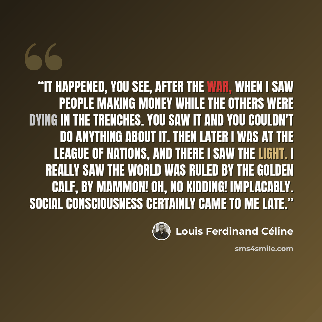 “It happened, you see, after the war, when I saw people making money while the others were dying in the trenches. You saw it and you couldn't do anything about it. Then later I was at the League of Nations, and there I saw the light. I really saw the world was ruled by the Golden Calf, by Mammon!…” quote by Louis Ferdinand Céline