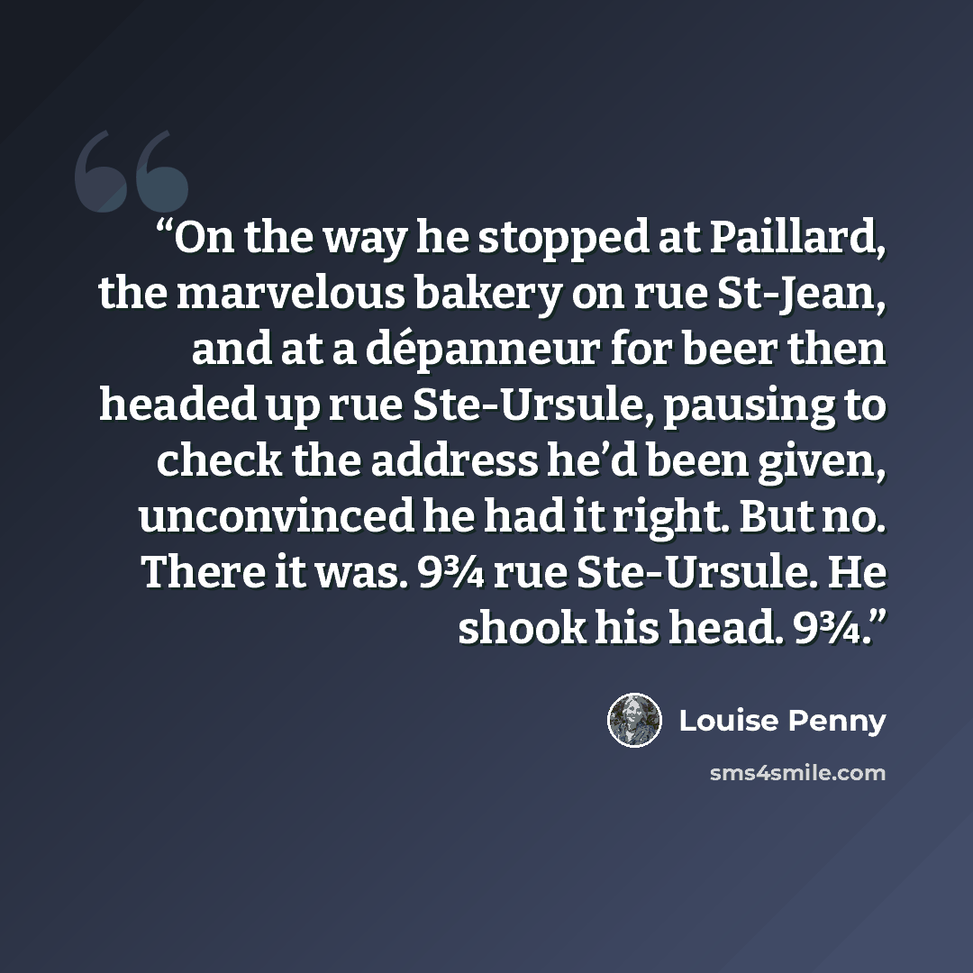 “On the way he stopped at Paillard, the marvelous bakery on rue St-Jean, and at a dépanneur for beer then headed up rue Ste-Ursule, pausing to check the address he’d been given, unconvinced he had it right. But no. There it was. 9¾ rue Ste-Ursule. He shook his head. 9¾.” quote by Louise Penny