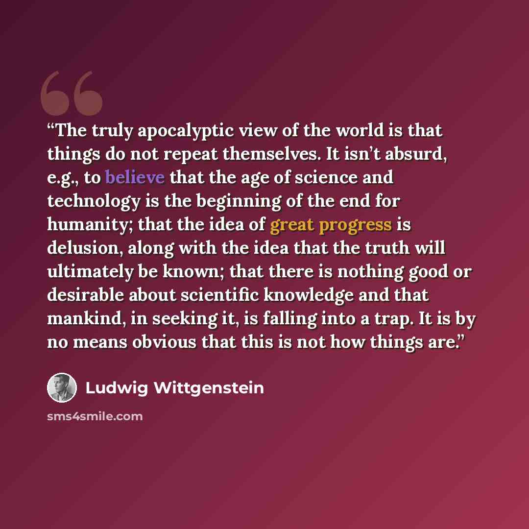 “The truly apocalyptic view of the world is that things do not repeat themselves. It isn’t absurd, e.g., to believe that the age of science and technology is the beginning of the end for humanity; that the idea of great progress is delusion, along with the idea that the truth will ultimately be…” quote by Ludwig Wittgenstein