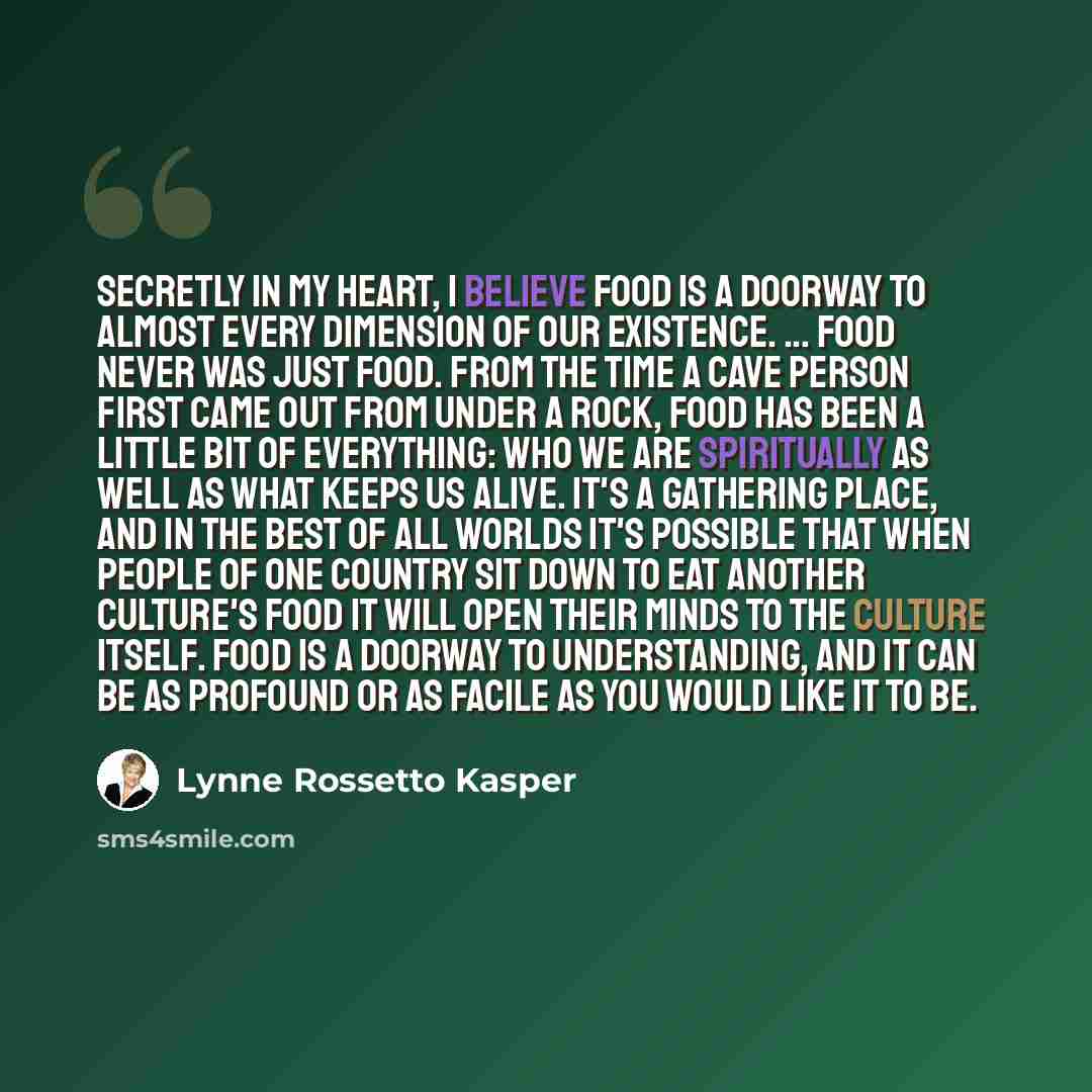 “Secretly in my heart, I believe food is a doorway to almost every dimension of our existence. ... Food never was just food. From the time a cave person first came out from under a rock, food has been a little bit of everything: who we are spiritually as well as what keeps us alive. It's a…” quote by Lynne Rossetto Kasper