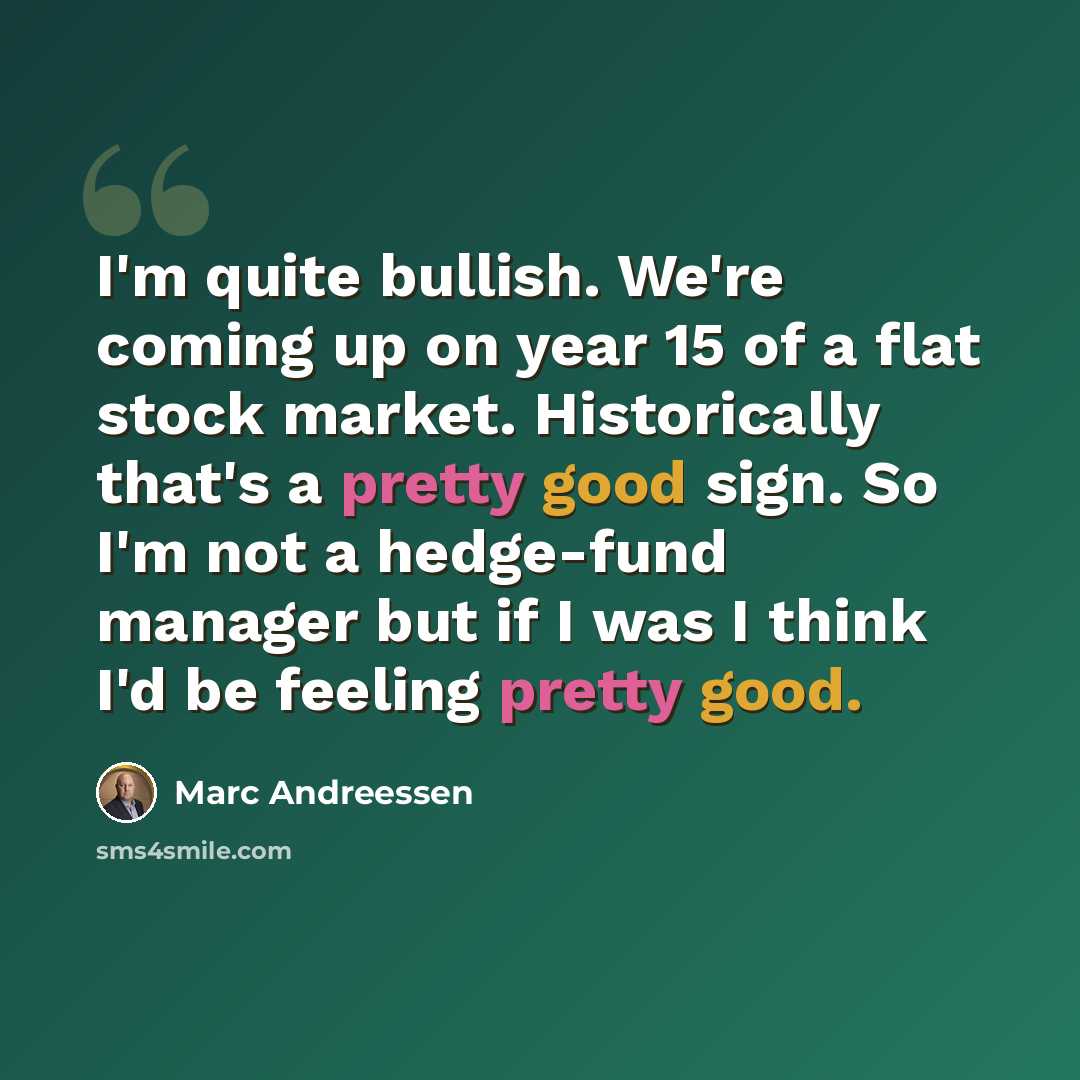 “I'm quite bullish. We're coming up on year 15 of a flat stock market. Historically that's a pretty good sign. So I'm not a hedge-fund manager but if I was I think I'd be feeling pretty good.” quote by Marc Andreessen