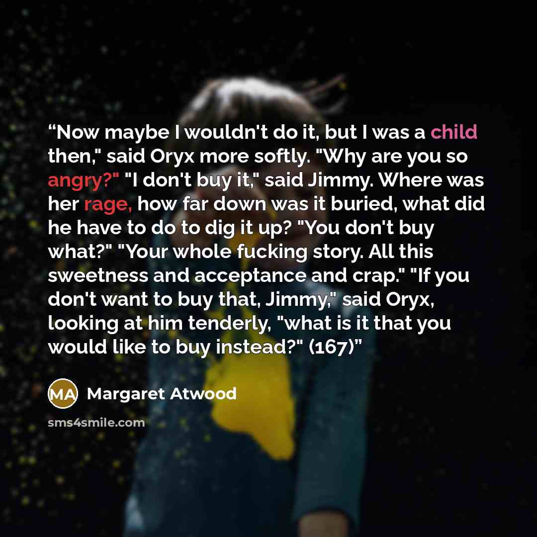 “Now maybe I wouldn't do it, but I was a child then," said Oryx more softly. "Why are you so angry?" "I don't buy it," said Jimmy. Where was her rage, how far down was it buried, what did he have to do to dig it up? "You don't buy what?" "Your whole fucking story. All this sweetness and acceptance…” quote by Margaret Atwood