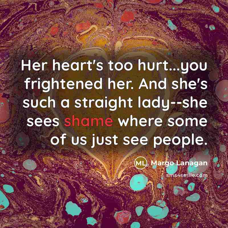 “Her heart's too hurt...you frightened her. And she's such a straight lady--she sees shame where some of us just see people.” quote by Margo Lanagan