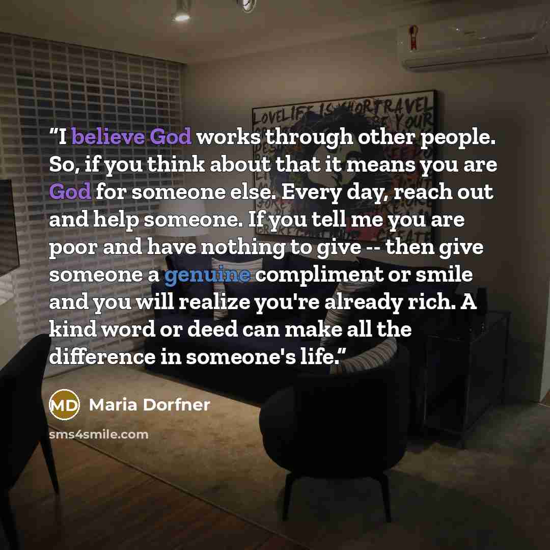 “I believe God works through other people. So, if you think about that it means you are God for someone else. Every day, reach out and help someone. If you tell me you are poor and have nothing to give -- then give someone a genuine compliment or smile and you will realize you're already rich. A…” quote by Maria Dorfner