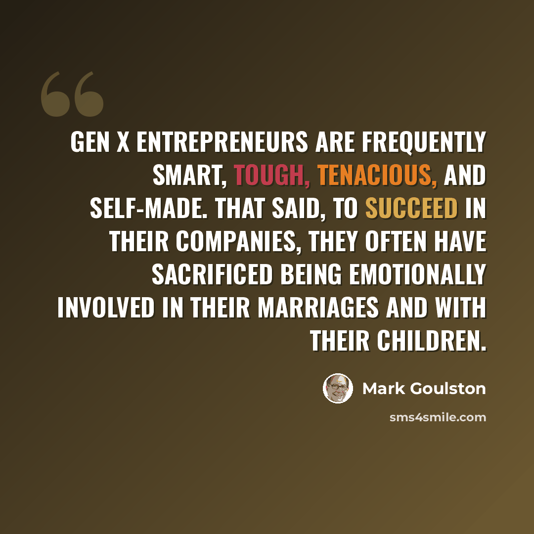 “Gen X entrepreneurs are frequently smart, tough, tenacious, and self-made. That said, to succeed in their companies, they often have sacrificed being emotionally involved in their marriages and with their children.” quote by Mark Goulston
