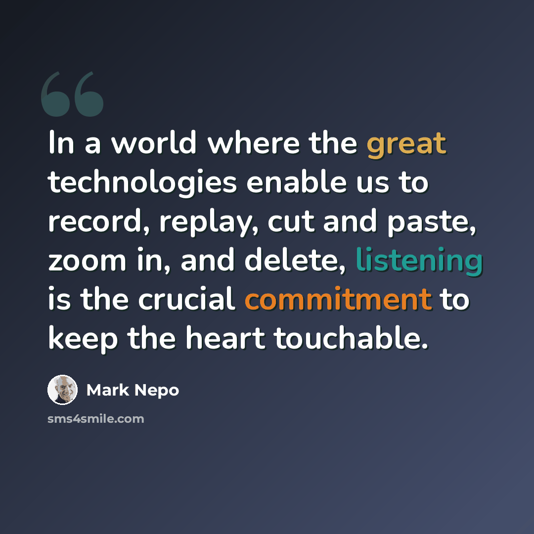 “In a world where the great technologies enable us to record, replay, cut and paste, zoom in, and delete, listening is the crucial commitment to keep the heart touchable.” quote by Mark Nepo