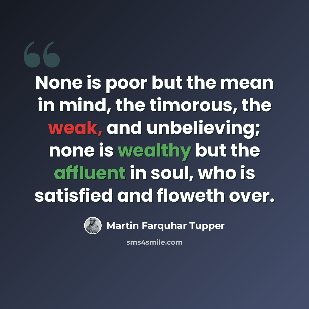 “None is poor but the mean in mind, the timorous, the weak, and unbelieving; none is wealthy but the affluent in soul, who is satisfied and floweth over.” quote by Martin Farquhar Tupper