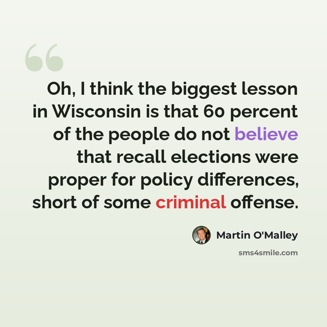 “Oh, I think the biggest lesson in Wisconsin is that 60 percent of the people do not believe that recall elections were proper for policy differences, short of some criminal offense.” quote by Martin O'Malley