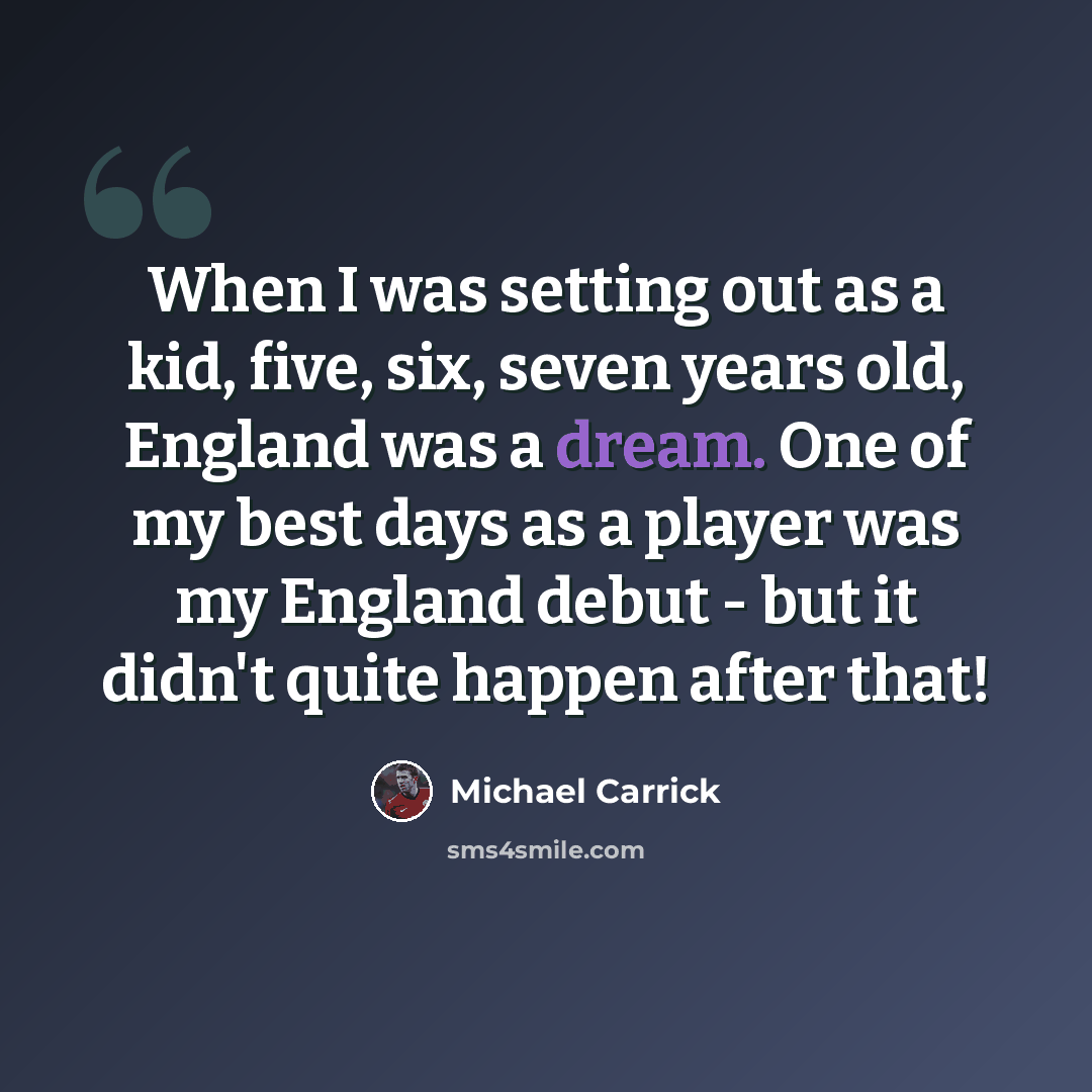 “When I was setting out as a kid, five, six, seven years old, England was a dream. One of my best days as a player was my England debut - but it didn't quite happen after that!” quote by Michael Carrick