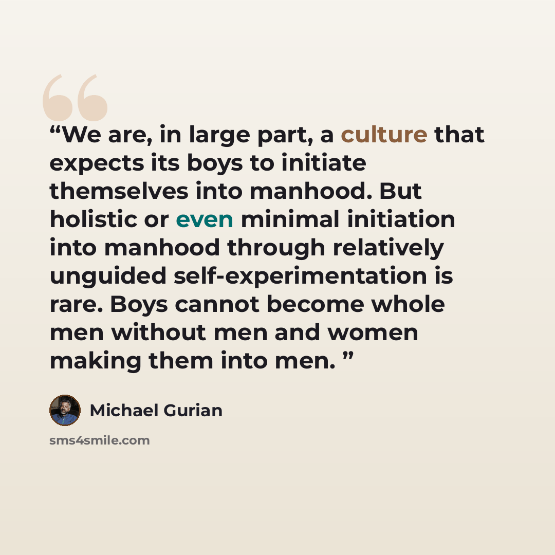“We are, in large part, a culture that expects its boys to initiate themselves into manhood. But holistic or even minimal initiation into manhood through relatively unguided self-experimentation is rare. Boys cannot become whole men without men and women making them into men.” quote by Michael Gurian
