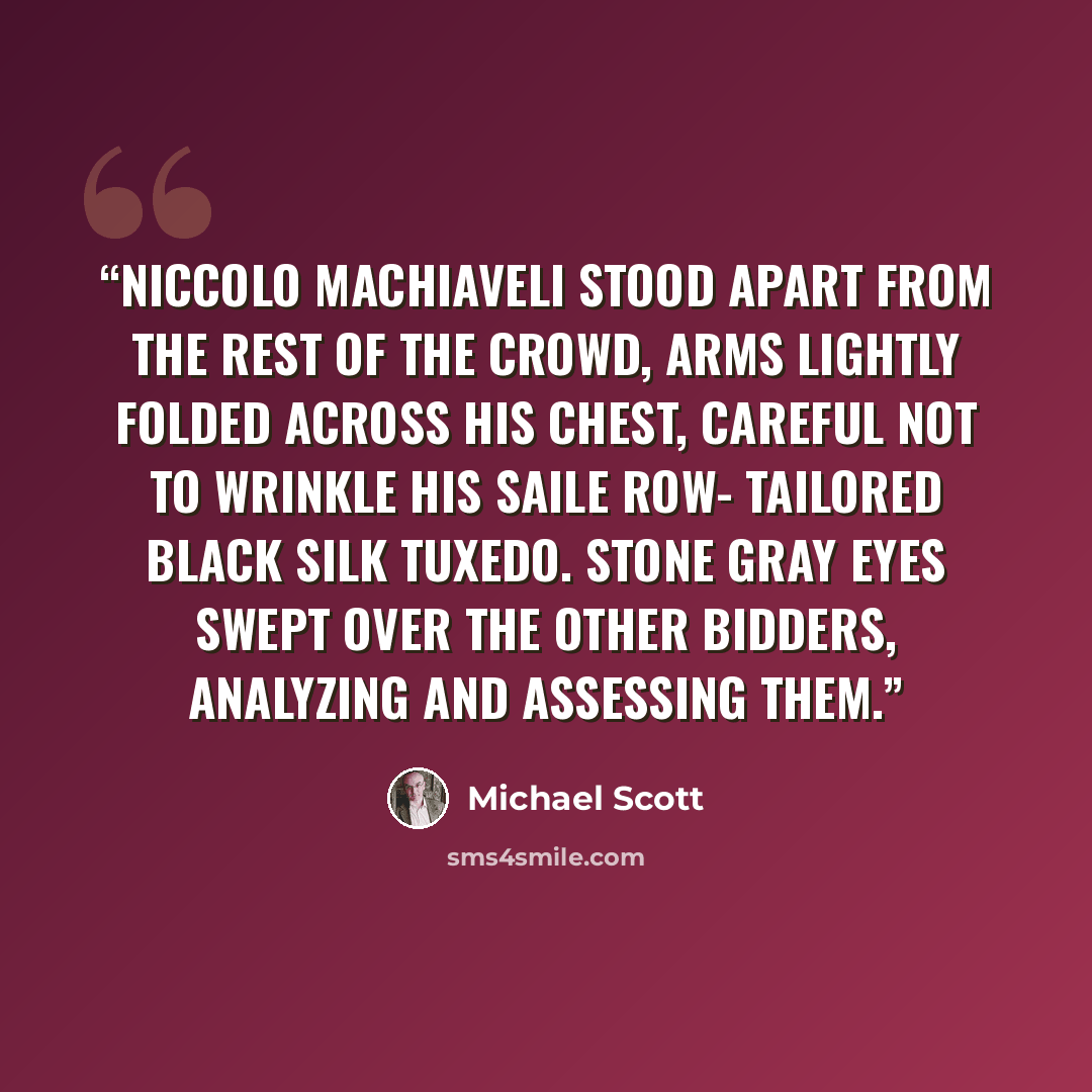 “Niccolo Machiaveli stood apart from the rest of the crowd, arms lightly folded across his chest, careful not to wrinkle his Saile Row- tailored black silk tuxedo. Stone gray eyes swept over the other bidders, analyzing and assessing them.” quote by Michael Scott