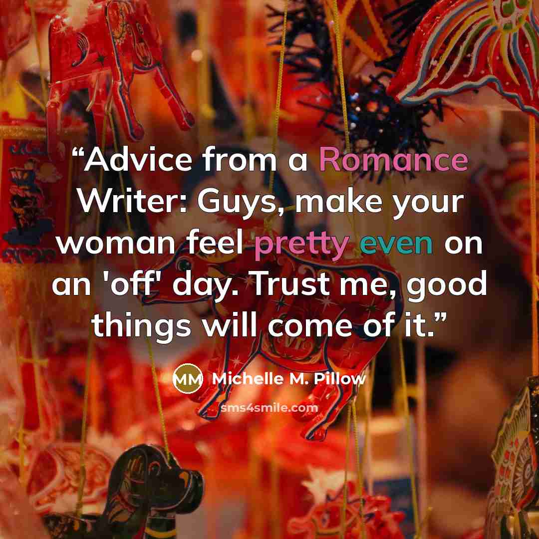 “Advice from a Romance Writer: Guys, make your woman feel pretty even on an 'off' day. Trust me, good things will come of it.” quote by Michelle M. Pillow