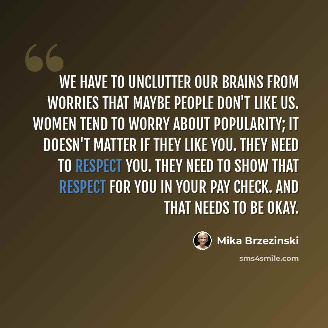 “We have to unclutter our brains from worries that maybe people don't like us. Women tend to worry about popularity; it doesn't matter if they like you. They need to respect you. They need to show that respect for you in your pay check. And that needs to be okay.” quote by Mika Brzezinski