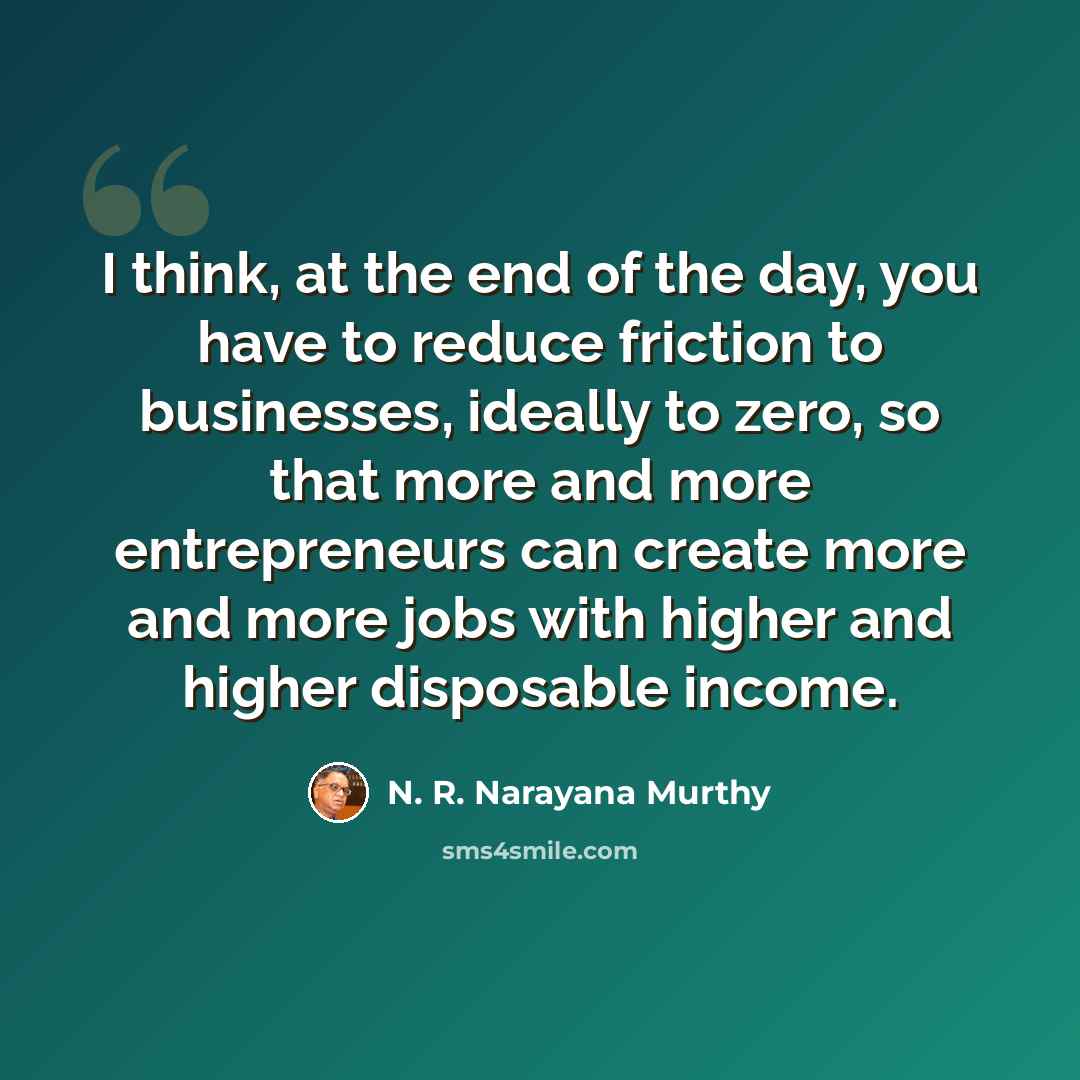 “I think, at the end of the day, you have to reduce friction to businesses, ideally to zero, so that more and more entrepreneurs can create more and more jobs with higher and higher disposable income.” quote by N. R. Narayana Murthy