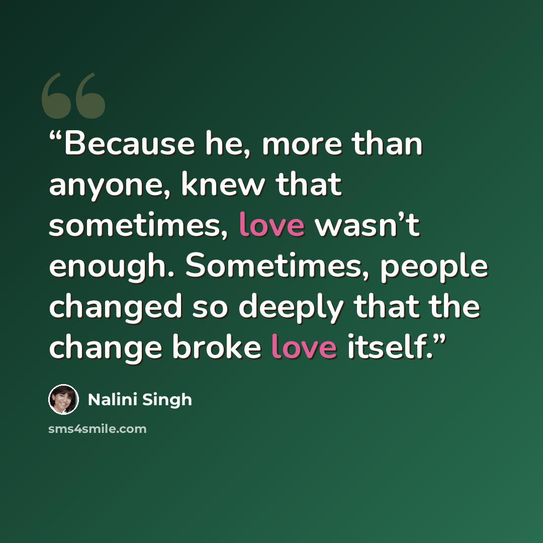 “Because he, more than anyone, knew that sometimes, love wasn’t enough. Sometimes, people changed so deeply that the change broke love itself.” quote by Nalini Singh