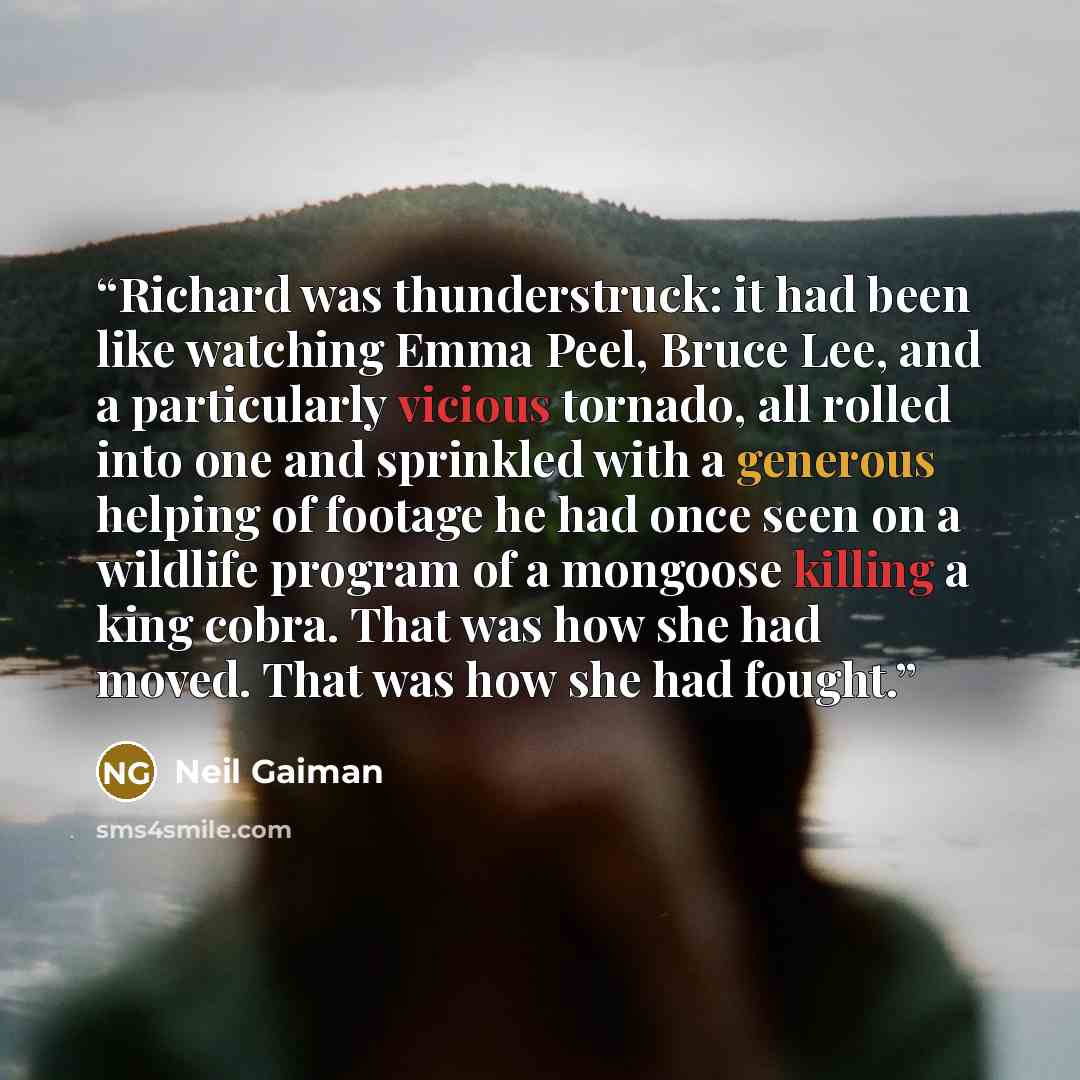 “Richard was thunderstruck: it had been like watching Emma Peel, Bruce Lee, and a particularly vicious tornado, all rolled into one and sprinkled with a generous helping of footage he had once seen on a wildlife program of a mongoose killing a king cobra. That was how she had moved. That was how…” quote by Neil Gaiman