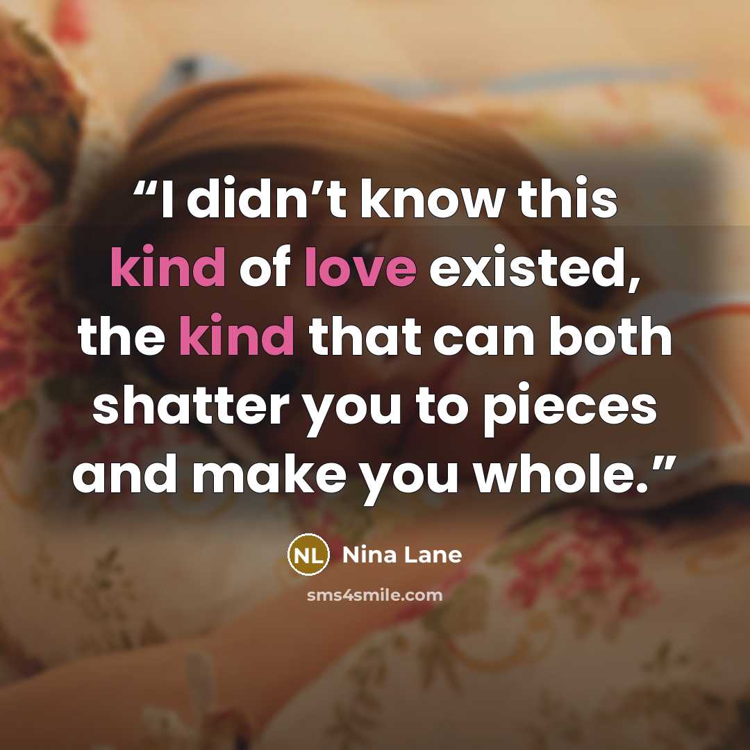 “I didn’t know this kind of love existed, the kind that can both shatter you to pieces and make you whole.” quote by Nina Lane