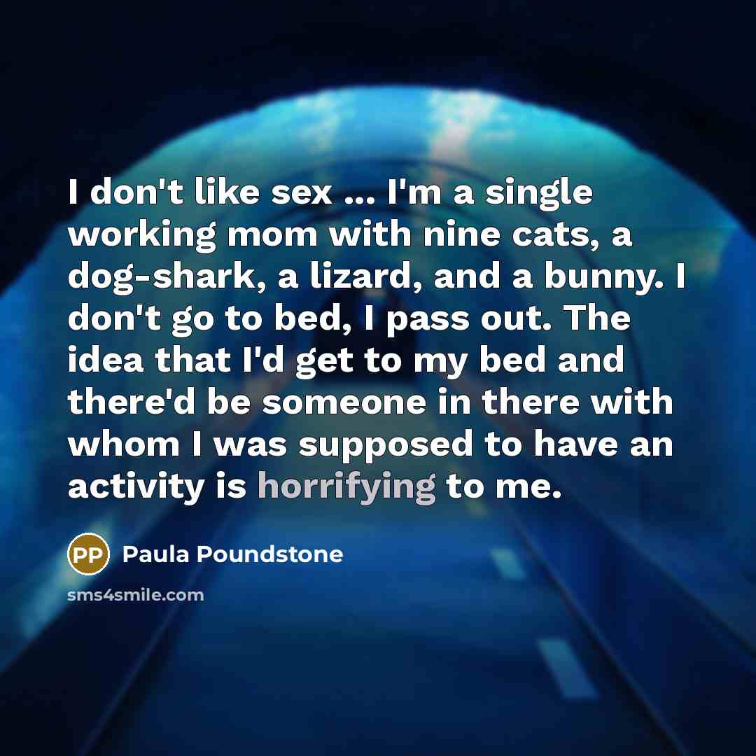 “I don't like sex ... I'm a single working mom with nine cats, a dog-shark, a lizard, and a bunny. I don't go to bed, I pass out. The idea that I'd get to my bed and there'd be someone in there with whom I was supposed to have an activity is horrifying to me.” quote by Paula Poundstone