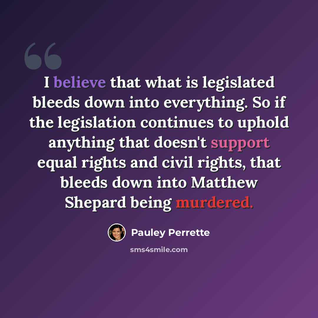 “I believe that what is legislated bleeds down into everything. So if the legislation continues to uphold anything that doesn't support equal rights and civil rights, that bleeds down into Matthew Shepard being murdered.” quote by Pauley Perrette