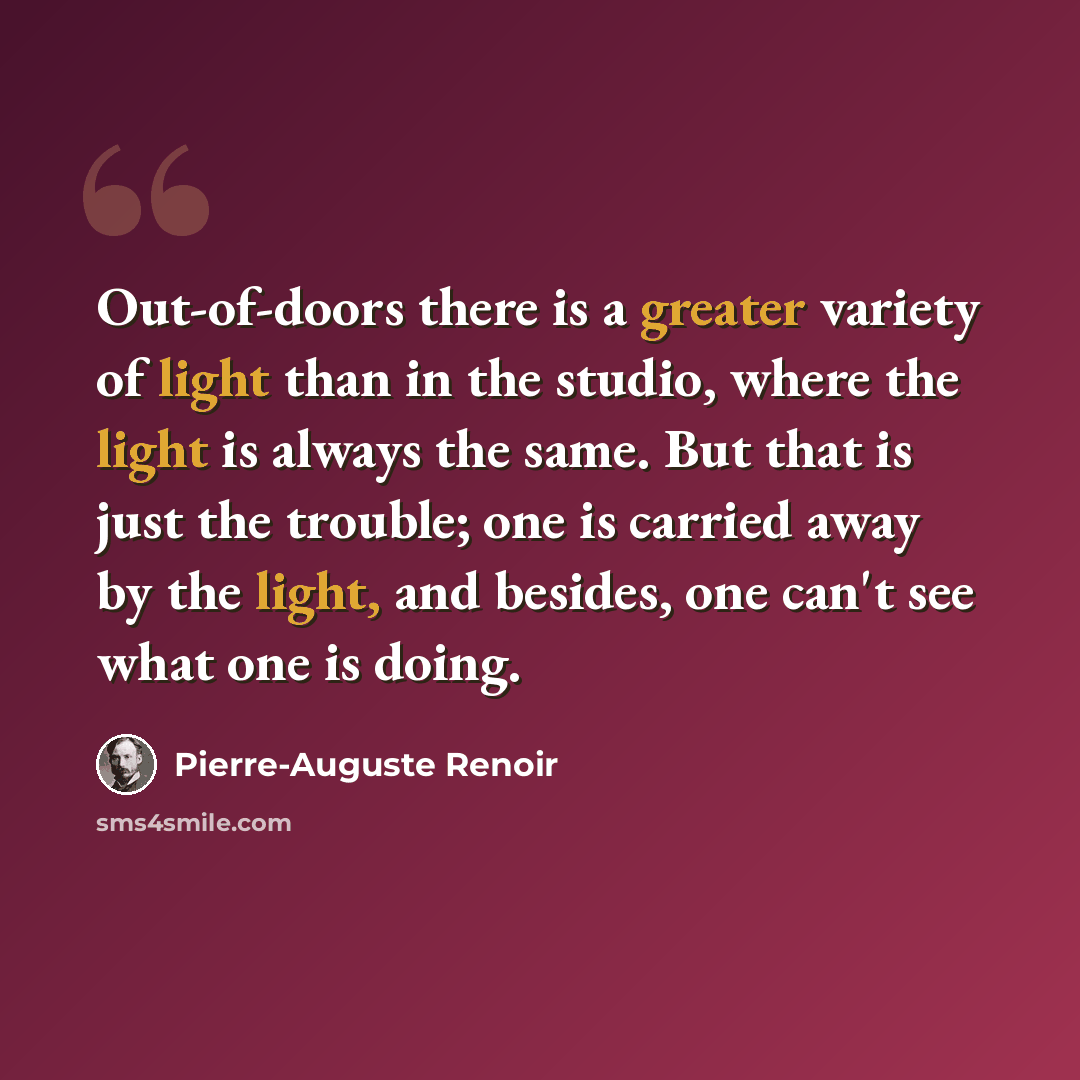 “Out-of-doors there is a greater variety of light than in the studio, where the light is always the same. But that is just the trouble; one is carried away by the light, and besides, one can't see what one is doing.” quote by Pierre-Auguste Renoir