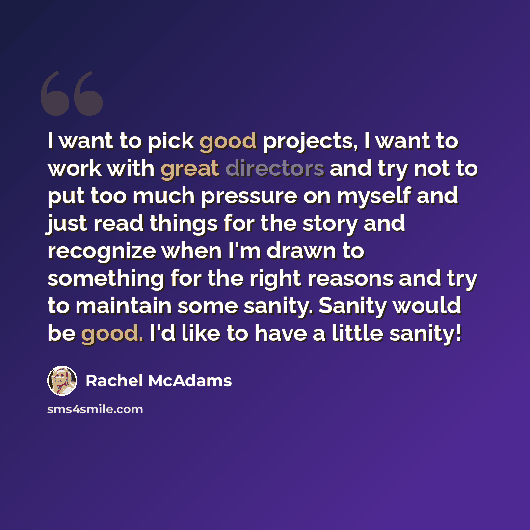 “I want to pick good projects, I want to work with great directors and try not to put too much pressure on myself and just read things for the story and recognize when I'm drawn to something for the right reasons and try to maintain some sanity. Sanity would be good. I'd like to have a little sanity!” quote by Rachel McAdams