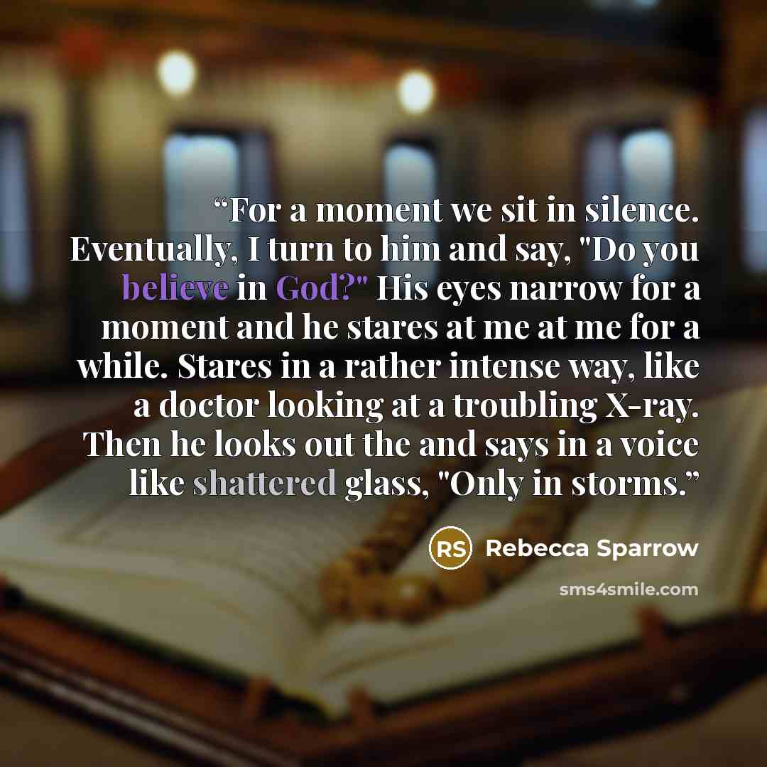 “For a moment we sit in silence. Eventually, I turn to him and say, "Do you believe in God?" His eyes narrow for a moment and he stares at me at me for a while. Stares in a rather intense way, like a doctor looking at a troubling X-ray. Then he looks out the and says in a voice like shattered…” quote by Rebecca Sparrow