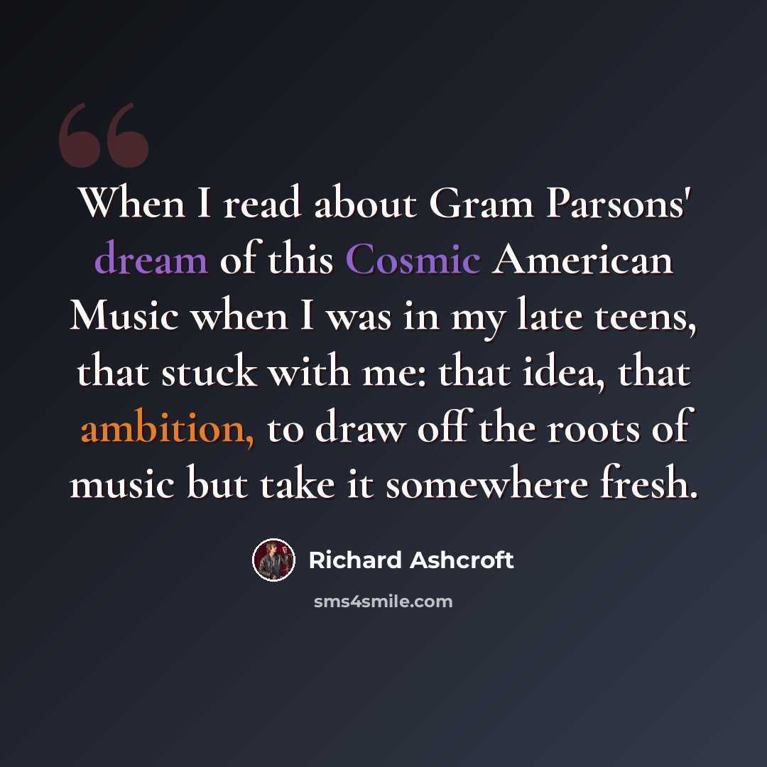 “When I read about Gram Parsons' dream of this Cosmic American Music when I was in my late teens, that stuck with me: that idea, that ambition, to draw off the roots of music but take it somewhere fresh.” quote by Richard Ashcroft