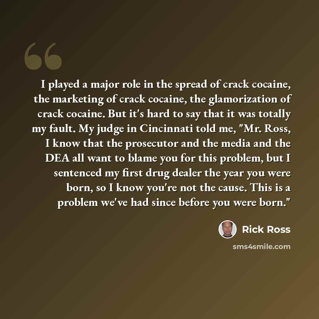 “I played a major role in the spread of crack cocaine, the marketing of crack cocaine, the glamorization of crack cocaine. But it's hard to say that it was totally my fault. My judge in Cincinnati told me, "Mr. Ross, I know that the prosecutor and the media and the DEA all want to blame you for…” quote by Rick Ross