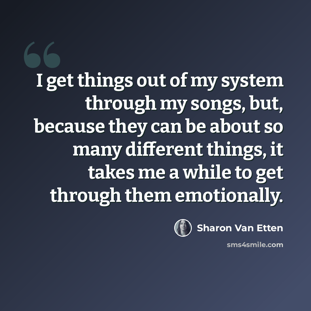 “I get things out of my system through my songs, but, because they can be about so many different things, it takes me a while to get through them emotionally.” quote by Sharon Van Etten