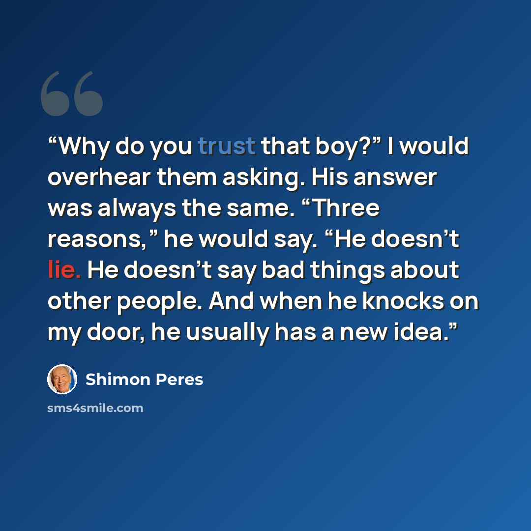 “Why do you trust that boy?” I would overhear them asking. His answer was always the same. “Three reasons,” he would say. “He doesn’t lie. He doesn’t say bad things about other people. And when he knocks on my door, he usually has a new idea.” quote by Shimon Peres