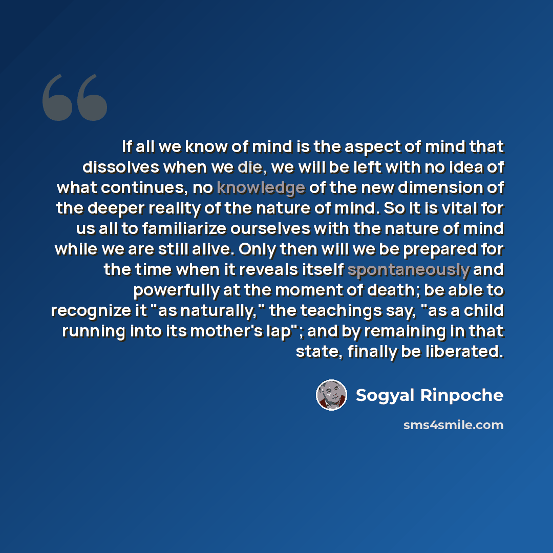 “If all we know of mind is the aspect of mind that dissolves when we die, we will be left with no idea of what continues, no knowledge of the new dimension of the deeper reality of the nature of mind. So it is vital for us all to familiarize ourselves with the nature of mind while we are still…” quote by Sogyal Rinpoche