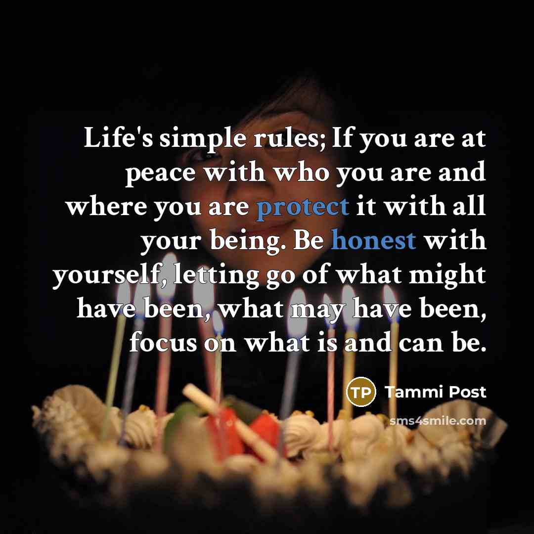 “Life's simple rules; If you are at peace with who you are and where you are protect it with all your being. Be honest with yourself, letting go of what might have been, what may have been, focus on what is and can be.” quote by Tammi Post