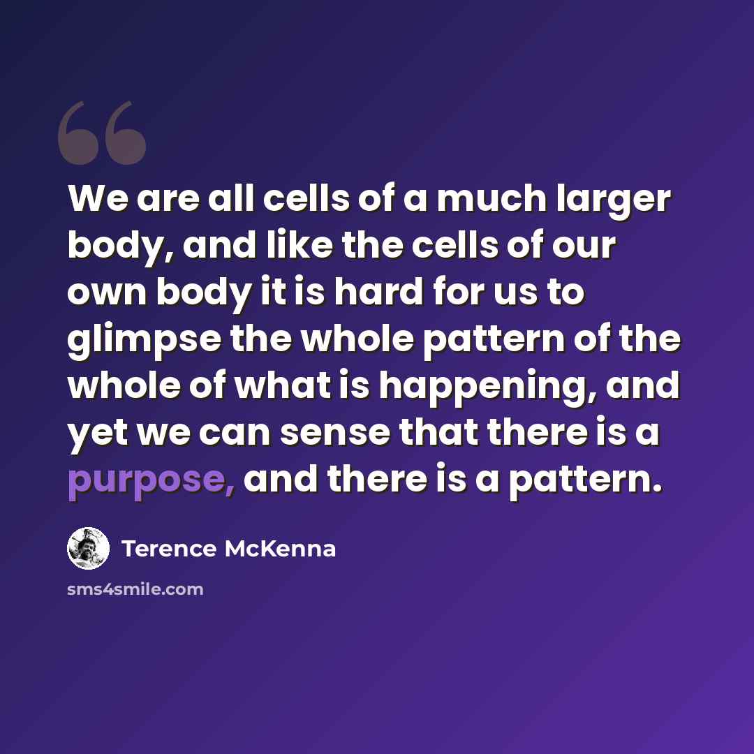 “We are all cells of a much larger body, and like the cells of our own body it is hard for us to glimpse the whole pattern of the whole of what is happening, and yet we can sense that there is a purpose, and there is a pattern.” quote by Terence McKenna