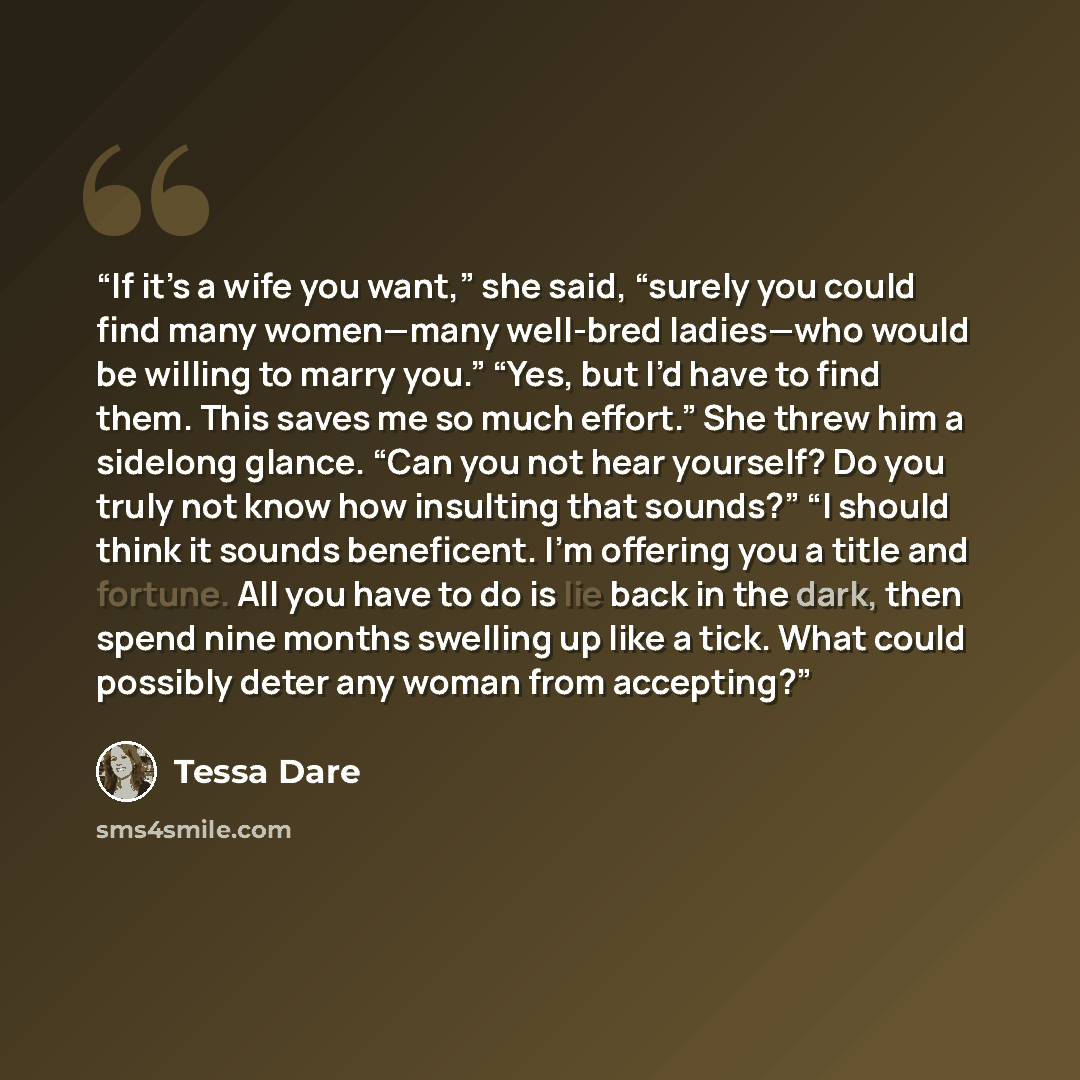 “If it’s a wife you want,” she said, “surely you could find many women—many well-bred ladies—who would be willing to marry you.” “Yes, but I’d have to find them. This saves me so much effort.” She threw him a sidelong glance. “Can you not hear yourself? Do you truly not know how insulting that…” quote by Tessa Dare
