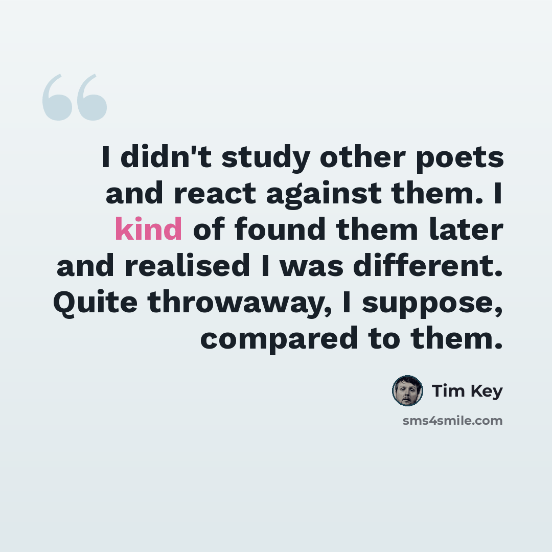 “I didn't study other poets and react against them. I kind of found them later and realised I was different. Quite throwaway, I suppose, compared to them.” quote by Tim Key