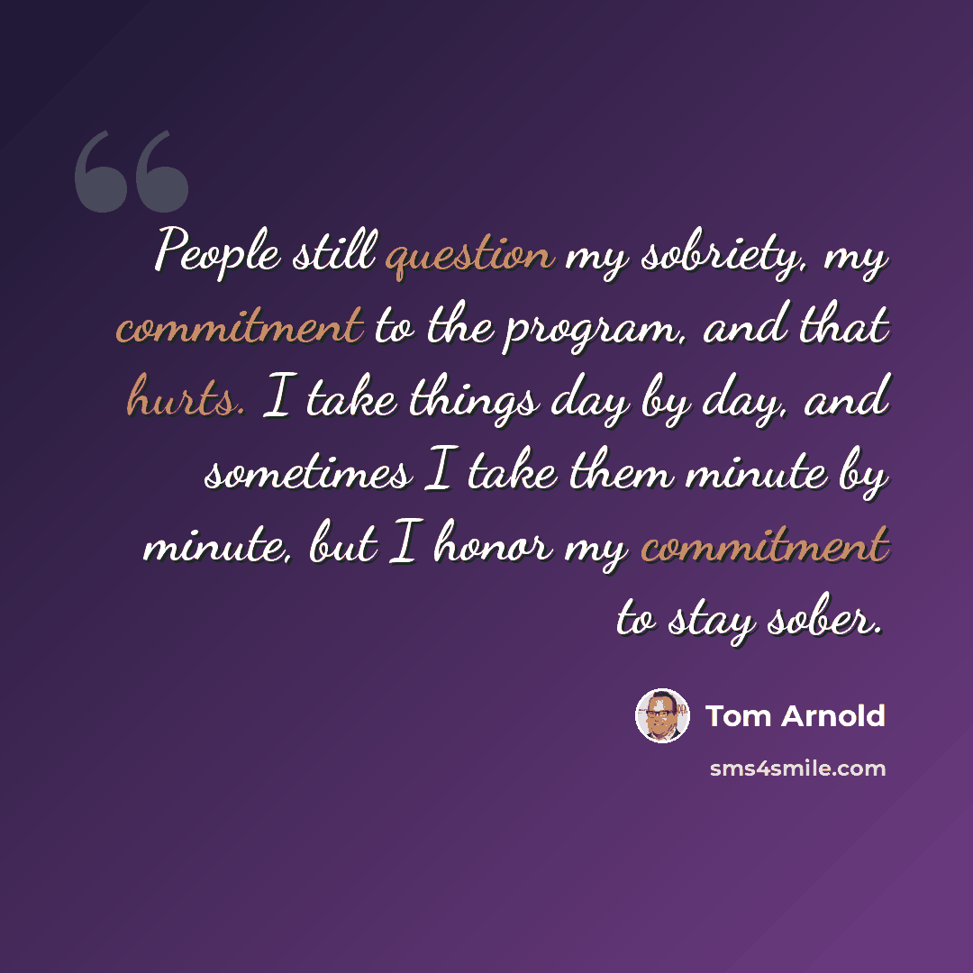 “People still question my sobriety, my commitment to the program, and that hurts. I take things day by day, and sometimes I take them minute by minute, but I honor my commitment to stay sober.” quote by Tom Arnold
