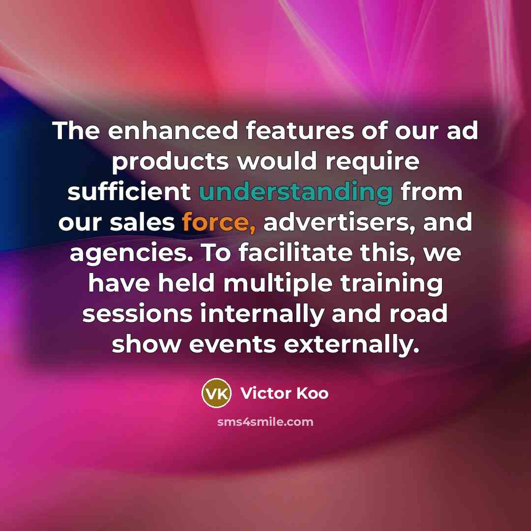 “The enhanced features of our ad products would require sufficient understanding from our sales force, advertisers, and agencies. To facilitate this, we have held multiple training sessions internally and road show events externally.” quote by Victor Koo