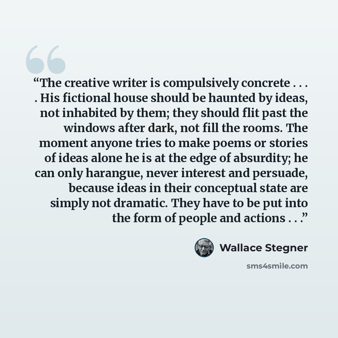 “The creative writer is compulsively concrete . . . . His fictional house should be haunted by ideas, not inhabited by them; they should flit past the windows after dark, not fill the rooms. The moment anyone tries to make poems or stories of ideas alone he is at the edge of absurdity; he can only…” quote by Wallace Stegner