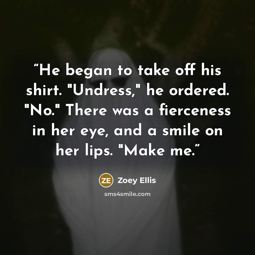 “He began to take off his shirt. "Undress," he ordered. "No." There was a fierceness in her eye, and a smile on her lips. "Make me.” quote by Zoey Ellis