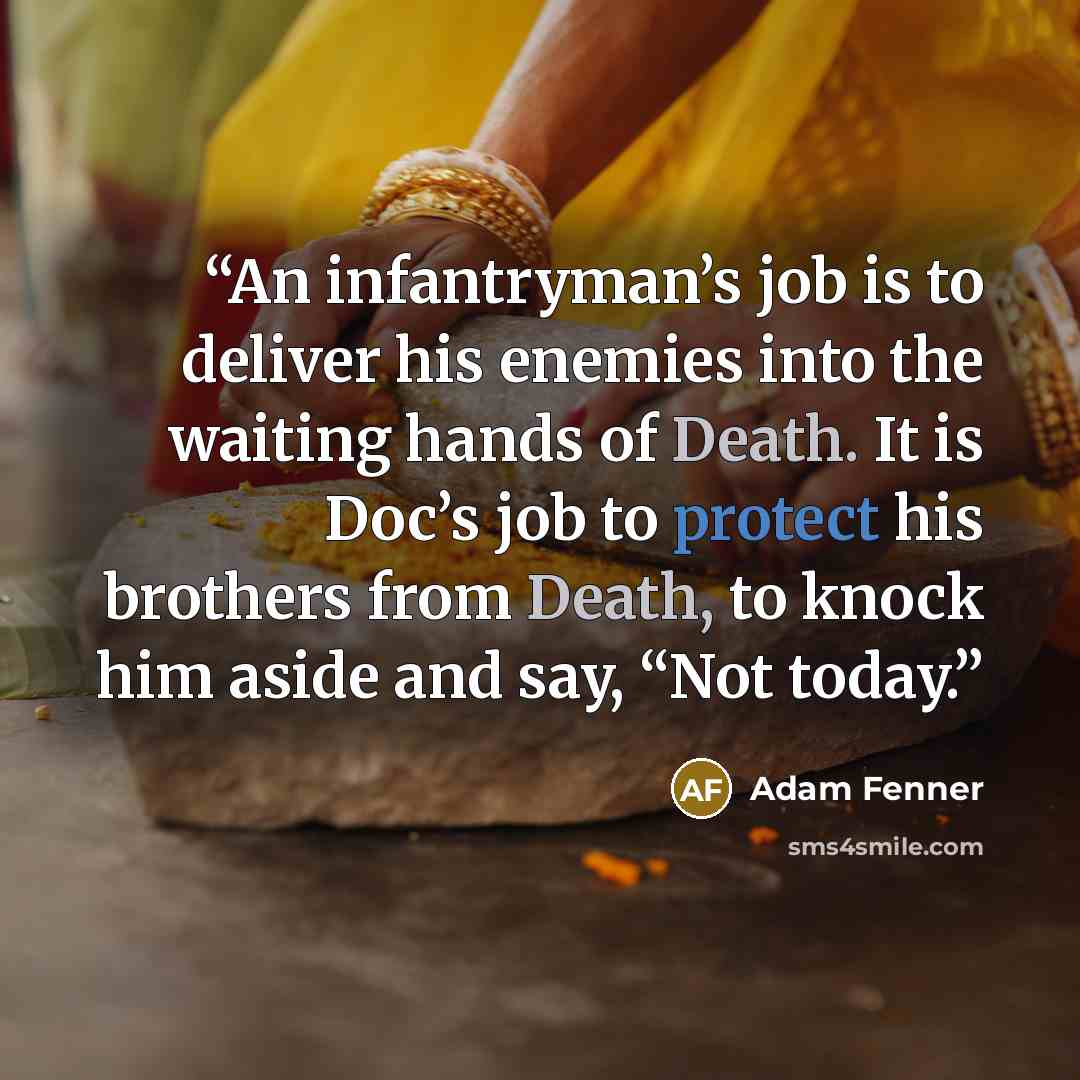 “An infantryman’s job is to deliver his enemies into the waiting hands of Death. It is Doc’s job to protect his brothers from Death, to knock him aside and say, “Not today.” quote by Adam Fenner