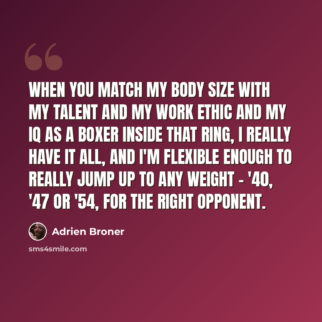 “When you match my body size with my talent and my work ethic and my IQ as a boxer inside that ring, I really have it all, and I'm flexible enough to really jump up to any weight - '40, '47 or '54, for the right opponent.” quote by Adrien Broner