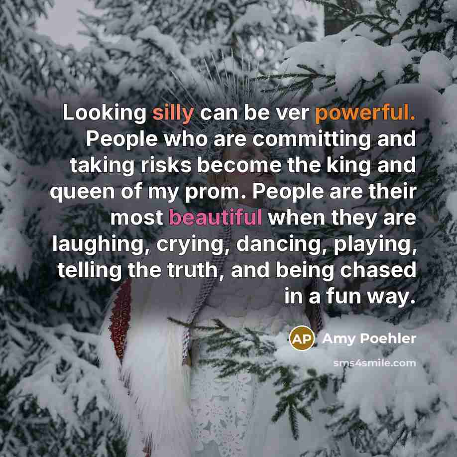 “Looking silly can be ver powerful. People who are committing and taking risks become the king and queen of my prom. People are their most beautiful when they are laughing, crying, dancing, playing, telling the truth, and being chased in a fun way.” quote by Amy Poehler